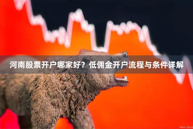 河南股票开户哪家好？低佣金开户流程与条件详解