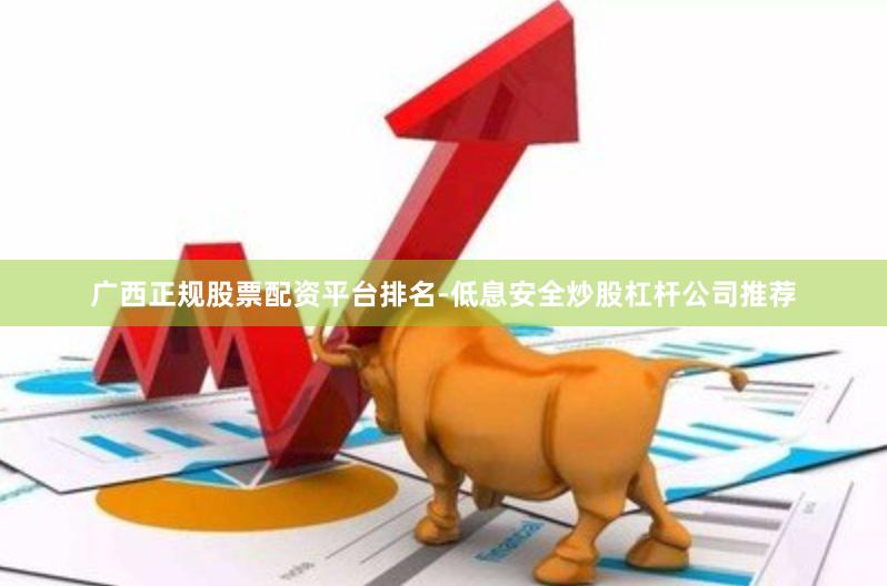 广西正规股票配资平台排名-低息安全炒股杠杆公司推荐