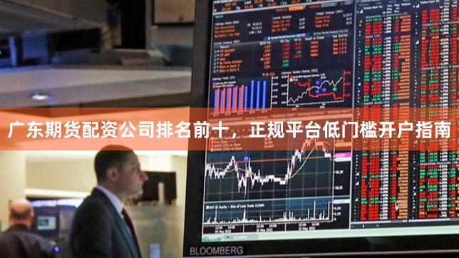广东期货配资公司排名前十，正规平台低门槛开户指南