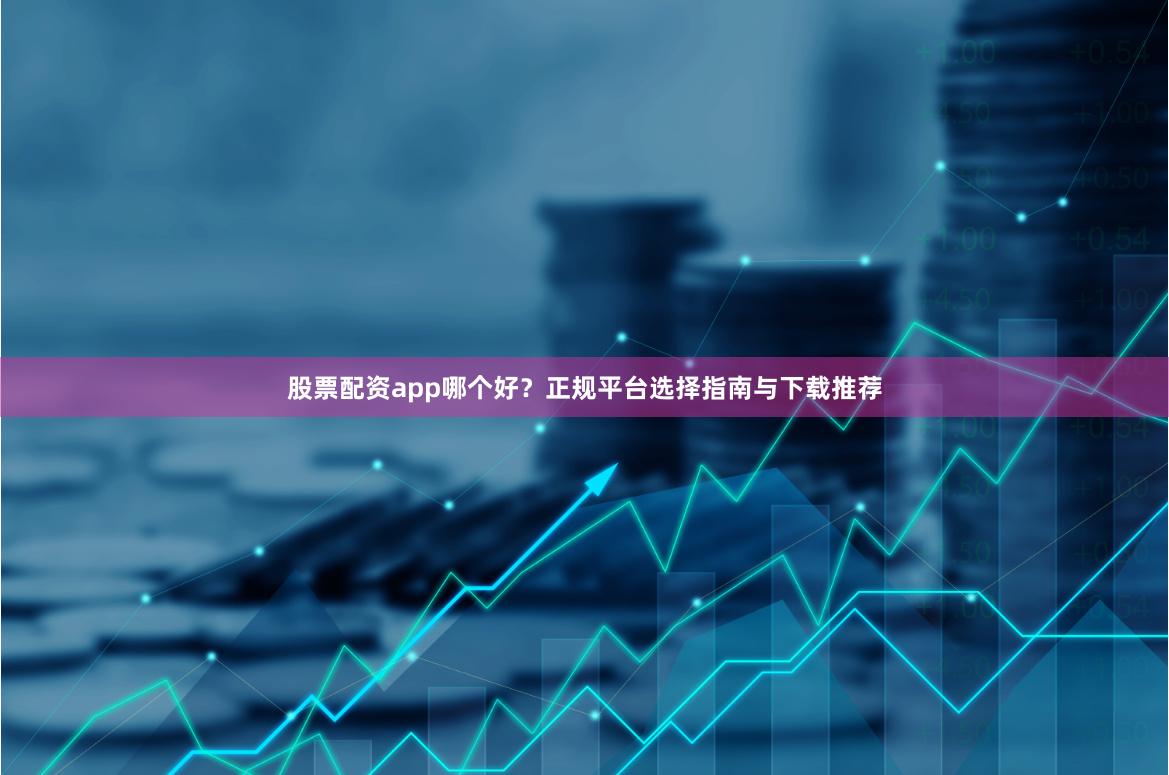 股票配资app哪个好?正规平台选择指南与下载推荐