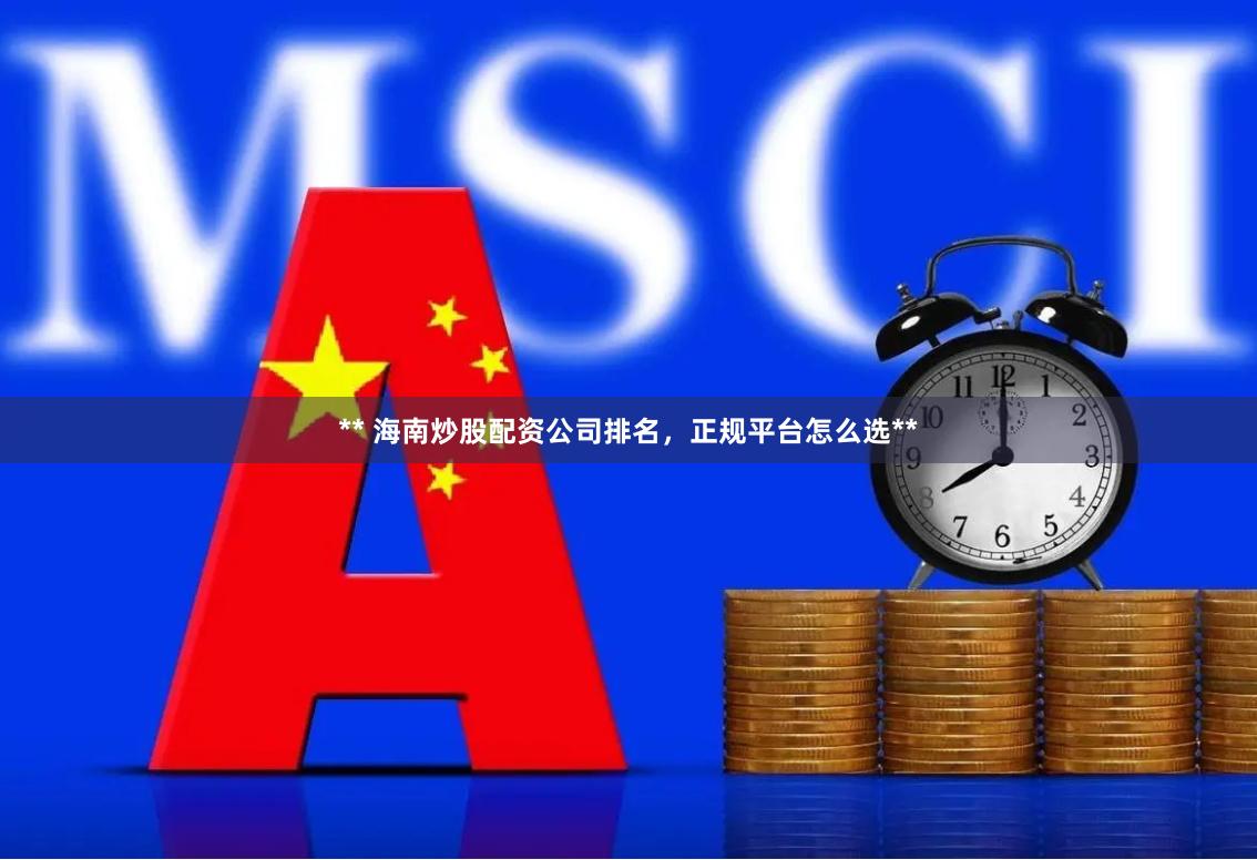** 海南炒股配资公司排名，正规平台怎么选**