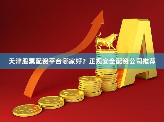 天津股票配资平台哪家好？正规安全配资公司推荐